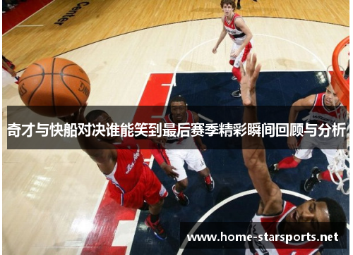 奇才与快船对决谁能笑到最后赛季精彩瞬间回顾与分析